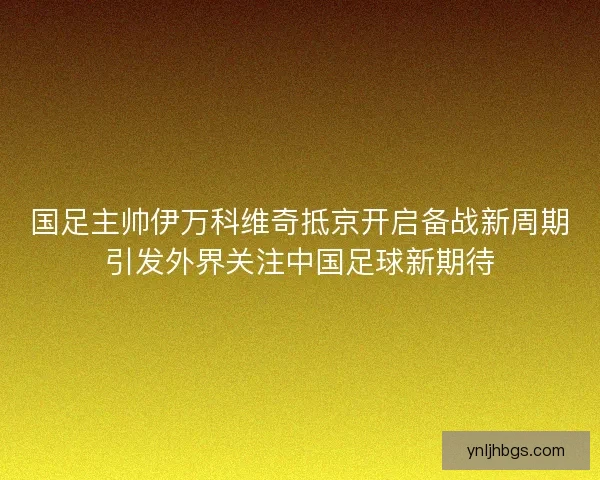 国足主帅伊万科维奇抵京开启备战新周期引发外界关注中国足球新期待