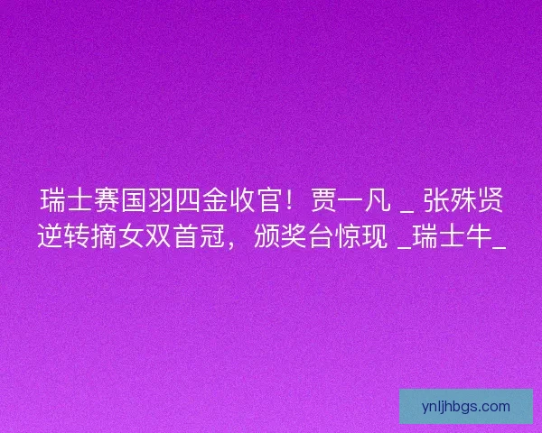 瑞士赛国羽四金收官！贾一凡 _ 张殊贤逆转摘女双首冠，颁奖台惊现 _瑞士牛_