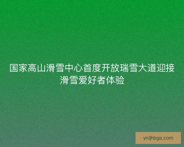 国家高山滑雪中心首度开放瑞雪大道迎接滑雪爱好者体验