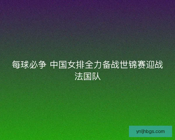 每球必争 中国女排全力备战世锦赛迎战法国队