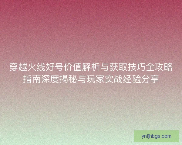穿越火线好号价值解析与获取技巧全攻略指南深度揭秘与玩家实战经验分享 穿越火线好号价值解析与获取技巧全攻略指南深度揭秘与玩家实战经验分享