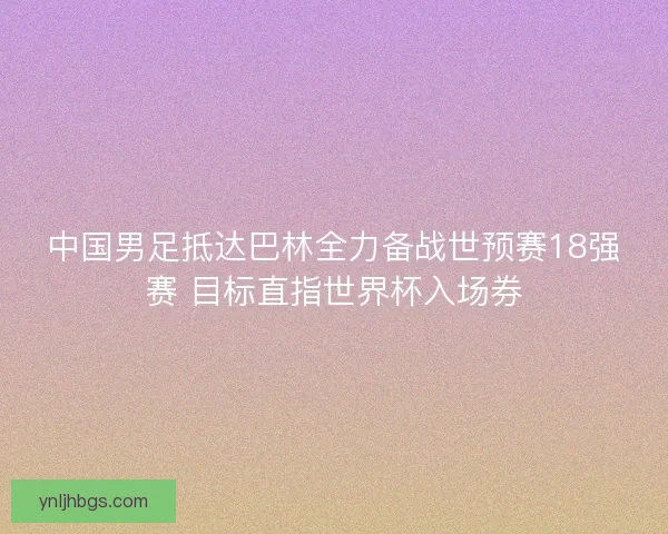 中国男足抵达巴林全力备战世预赛18强赛 目标直指世界杯入场券 中国男足抵达巴林全力备战世预赛18强赛 目标直指世界杯入场券