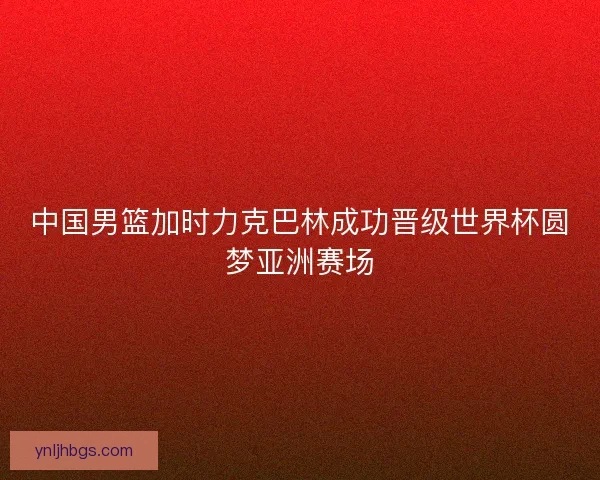 中国男篮加时力克巴林成功晋级世界杯圆梦亚洲赛场 中国男篮加时力克巴林成功晋级世界杯圆梦亚洲赛场